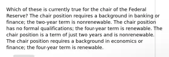 Which of these is currently true for the chair of the Federal Reserve? The chair position requires a background in banking or finance; the two-year term is nonrenewable. The chair position has no formal qualifications; the four-year term is renewable. The chair position is a term of just two years and is nonrenewable. The chair position requires a background in economics or finance; the four-year term is renewable.