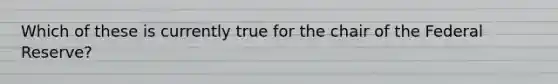 Which of these is currently true for the chair of the Federal Reserve?