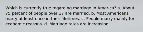 Which is currently true regarding marriage in America? a. About 75 percent of people over 17 are married. b. Most Americans marry at least once in their lifetimes. c. People marry mainly for economic reasons. d. Marriage rates are increasing.