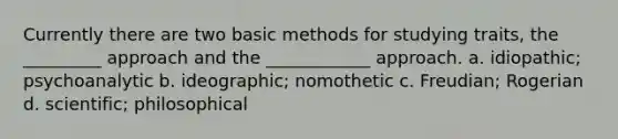 Currently there are two basic methods for studying traits, the _________ approach and the ____________ approach. a. idiopathic; psychoanalytic b. ideographic; nomothetic c. Freudian; Rogerian d. scientific; philosophical