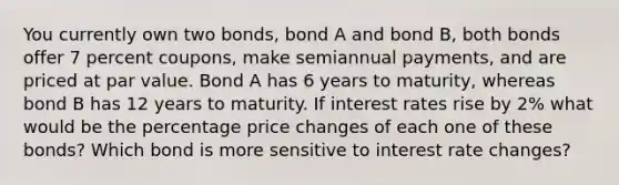 You currently own two bonds, bond A and bond B, both bonds offer 7 percent coupons, make semiannual payments, and are priced at par value. Bond A has 6 years to maturity, whereas bond B has 12 years to maturity. If interest rates rise by 2% what would be the percentage price changes of each one of these bonds? Which bond is more sensitive to interest rate changes?