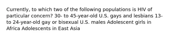 Currently, to which two of the following populations is HIV of particular concern? 30- to 45-year-old U.S. gays and lesbians 13- to 24-year-old gay or bisexual U.S. males Adolescent girls in Africa Adolescents in East Asia