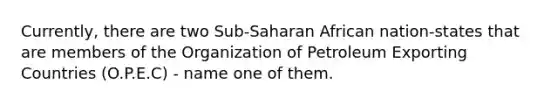 Currently, there are two Sub-Saharan African nation-states that are members of the Organization of Petroleum Exporting Countries (O.P.E.C) - name one of them.