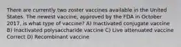 There are currently two zoster vaccines available in the United States. The newest vaccine, approved by the FDA in October 2017, is what type of vaccine? A) Inactivated conjugate vaccine B) Inactivated polysaccharide vaccine C) Live attenuated vaccine Correct D) Recombinant vaccine