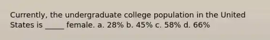 Currently, the undergraduate college population in the United States is _____ female. a. 28% b. 45% c. 58% d. 66%