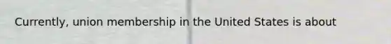 Currently, union membership in the United States is about