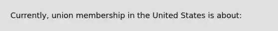 Currently, union membership in the United States is about: