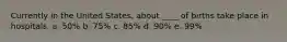 Currently in the United States, about ____ of births take place in hospitals. a. 50% b. 75% c. 85% d. 90% e. 99%