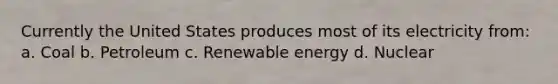 Currently the United States produces most of its electricity from: a. Coal b. Petroleum c. Renewable energy d. Nuclear