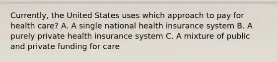 Currently, the United States uses which approach to pay for health care? A. A single national health insurance system B. A purely private health insurance system C. A mixture of public and private funding for care