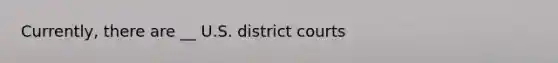 Currently, there are __ U.S. district courts