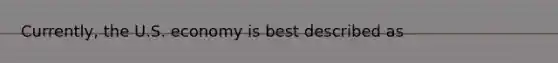 Currently, the U.S. economy is best described as