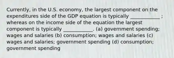 Currently, in the U.S. economy, the largest component on the expenditures side of the GDP equation is typically ____________ ; whereas on the income side of the equation the largest component is typically ____________. (a) government spending; wages and salaries (b) consumption; wages and salaries (c) wages and salaries; government spending (d) consumption; government spending