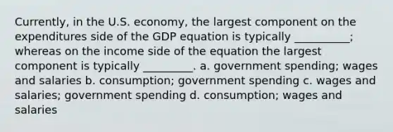 Currently, in the U.S. economy, the largest component on the expenditures side of the GDP equation is typically __________; whereas on the income side of the equation the largest component is typically _________. a. government spending; wages and salaries b. consumption; government spending c. wages and salaries; government spending d. consumption; wages and salaries