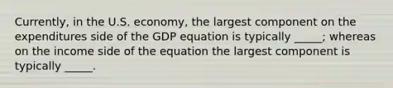 Currently, in the U.S. economy, the largest component on the expenditures side of the GDP equation is typically _____; whereas on the income side of the equation the largest component is typically _____.