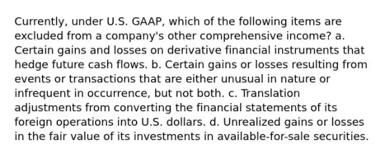 Currently, under U.S. GAAP, which of the following items are excluded from a company's other comprehensive income? a. Certain gains and losses on derivative financial instruments that hedge future cash flows. b. Certain gains or losses resulting from events or transactions that are either unusual in nature or infrequent in occurrence, but not both. c. Translation adjustments from converting the financial statements of its foreign operations into U.S. dollars. d. Unrealized gains or losses in the fair value of its investments in available-for-sale securities.