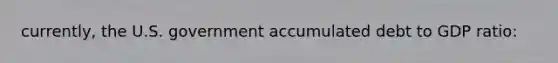 currently, the U.S. government accumulated debt to GDP ratio: