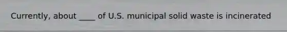 Currently, about ____ of U.S. municipal solid waste is incinerated