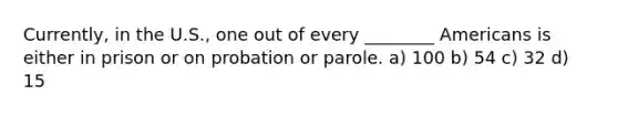 Currently, in the U.S., one out of every ________ Americans is either in prison or on probation or parole. a) 100 b) 54 c) 32 d) 15