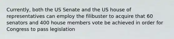 Currently, both the US Senate and the US house of representatives can employ the filibuster to acquire that 60 senators and 400 house members vote be achieved in order for Congress to pass legislation