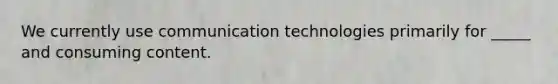 We currently use communication technologies primarily for _____ and consuming content.