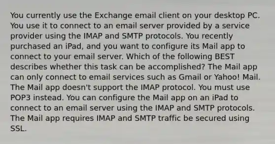 You currently use the Exchange email client on your desktop PC. You use it to connect to an email server provided by a service provider using the IMAP and SMTP protocols. You recently purchased an iPad, and you want to configure its Mail app to connect to your email server. Which of the following BEST describes whether this task can be accomplished? The Mail app can only connect to email services such as Gmail or Yahoo! Mail. The Mail app doesn't support the IMAP protocol. You must use POP3 instead. You can configure the Mail app on an iPad to connect to an email server using the IMAP and SMTP protocols. The Mail app requires IMAP and SMTP traffic be secured using SSL.