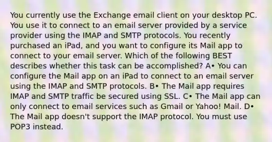 You currently use the Exchange email client on your desktop PC. You use it to connect to an email server provided by a service provider using the IMAP and SMTP protocols. You recently purchased an iPad, and you want to configure its Mail app to connect to your email server. Which of the following BEST describes whether this task can be accomplished? A• You can configure the Mail app on an iPad to connect to an email server using the IMAP and SMTP protocols. B• The Mail app requires IMAP and SMTP traffic be secured using SSL. C• The Mail app can only connect to email services such as Gmail or Yahoo! Mail. D• The Mail app doesn't support the IMAP protocol. You must use POP3 instead.