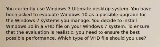 You currently use Windows 7 Ultimate desktop system. You have been asked to evaluate Windows 10 as a possible upgrade for the WIndows 7 systems you manage. You decide to install WIndows 10 in a VHD file on your Windows 7 system. To ensure that the evaluation is realistic, you need to ensure the best possible performance. Which type of VHD file should you use?