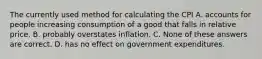 The currently used method for calculating the CPI A. accounts for people increasing consumption of a good that falls in relative price. B. probably overstates inflation. C. None of these answers are correct. D. has no effect on government expenditures.