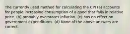 The currently used method for calculating the CPI (a) accounts for people increasing consumption of a good that falls in relative price. (b) probably overstates inflation. (c) has no effect on government expenditures. (d) None of the above answers are correct.