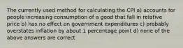 The currently used method for calculating the CPI a) accounts for people increasing consumption of a good that fall in relative price b) has no effect on government expenditures c) probably overstates inflation by about 1 percentage point d) none of the above answers are correct