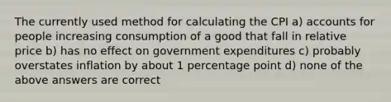 The currently used method for calculating the CPI a) accounts for people increasing consumption of a good that fall in relative price b) has no effect on government expenditures c) probably overstates inflation by about 1 percentage point d) none of the above answers are correct