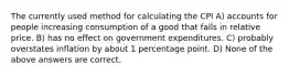 The currently used method for calculating the CPI A) accounts for people increasing consumption of a good that falls in relative price. B) has no effect on government expenditures. C) probably overstates inflation by about 1 percentage point. D) None of the above answers are correct.