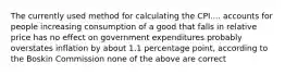 The currently used method for calculating the CPI.... accounts for people increasing consumption of a good that falls in relative price has no effect on government expenditures probably overstates inflation by about 1.1 percentage point, according to the Boskin Commission none of the above are correct