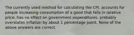 The currently used method for calculating the CPI. accounts for people increasing consumption of a good that falls in relative price. has no effect on government expenditures. probably overstates inflation by about 1 percentage point. None of the above answers are correct.