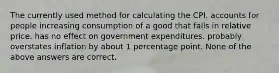 The currently used method for calculating the CPI. accounts for people increasing consumption of a good that falls in relative price. has no effect on government expenditures. probably overstates inflation by about 1 percentage point. None of the above answers are correct.