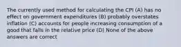 The currently used method for calculating the CPI (A) has no effect on government expenditures (B) probably overstates inflation (C) accounts for people increasing consumption of a good that falls in the relative price (D) None of the above answers are correct