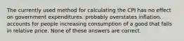 The currently used method for calculating the CPI has no effect on government expenditures. probably overstates inflation. accounts for people increasing consumption of a good that falls in relative price. None of these answers are correct.