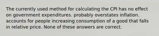 The currently used method for calculating the CPI has no effect on government expenditures. probably overstates inflation. accounts for people increasing consumption of a good that falls in relative price. None of these answers are correct.