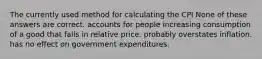 The currently used method for calculating the CPI None of these answers are correct. accounts for people increasing consumption of a good that falls in relative price. probably overstates inflation. has no effect on government expenditures.