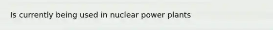 Is currently being used in nuclear power plants