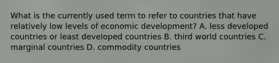 What is the currently used term to refer to countries that have relatively low levels of economic development? A. less developed countries or least developed countries B. third world countries C. marginal countries D. commodity countries