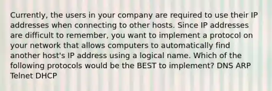 Currently, the users in your company are required to use their IP addresses when connecting to other hosts. Since IP addresses are difficult to remember, you want to implement a protocol on your network that allows computers to automatically find another host's IP address using a logical name. Which of the following protocols would be the BEST to implement? DNS ARP Telnet DHCP