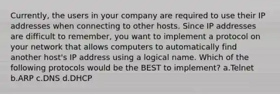 Currently, the users in your company are required to use their IP addresses when connecting to other hosts. Since IP addresses are difficult to remember, you want to implement a protocol on your network that allows computers to automatically find another host's IP address using a logical name. Which of the following protocols would be the BEST to implement? a.Telnet b.ARP c.DNS d.DHCP