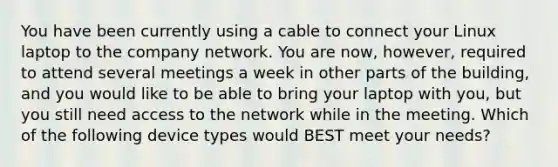 You have been currently using a cable to connect your Linux laptop to the company network. You are now, however, required to attend several meetings a week in other parts of the building, and you would like to be able to bring your laptop with you, but you still need access to the network while in the meeting. Which of the following device types would BEST meet your needs?