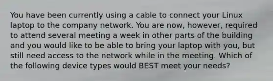 You have been currently using a cable to connect your Linux laptop to the company network. You are now, however, required to attend several meeting a week in other parts of the building and you would like to be able to bring your laptop with you, but still need access to the network while in the meeting. Which of the following device types would BEST meet your needs?