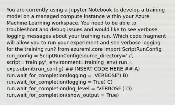 You are currently using a Jupyter Notebook to develop a training model on a managed compute instance within your Azure Machine Learning workspace. You need to be able to troubleshoot and debug issues and would like to see verbose logging messages about your training run. Which code fragment will allow you to run your experiment and see verbose logging for the training run? from azureml.core import ScriptRunConfig run_config = ScriptRunConfig(source_directory='./', script='train.py', environment=training_env) run = exp.submit(run_config) ## INSERT CODE HERE ## A) run.wait_for_completion(logging = 'VERBOSE') B) run.wait_for_completion(logging = True) C) run.wait_for_completion(log_level = 'VERBOSE') D) run.wait_for_completion(show_output = True)