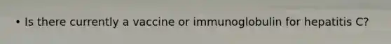 • Is there currently a vaccine or immunoglobulin for hepatitis C?