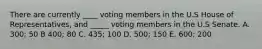 There are currently ____ voting members in the U.S House of Representatives, and _____ voting members in the U.S Senate. A. 300; 50 B 400; 80 C. 435; 100 D. 500; 150 E. 600; 200