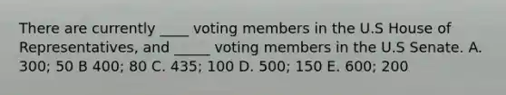 There are currently ____ voting members in the U.S House of Representatives, and _____ voting members in the U.S Senate. A. 300; 50 B 400; 80 C. 435; 100 D. 500; 150 E. 600; 200